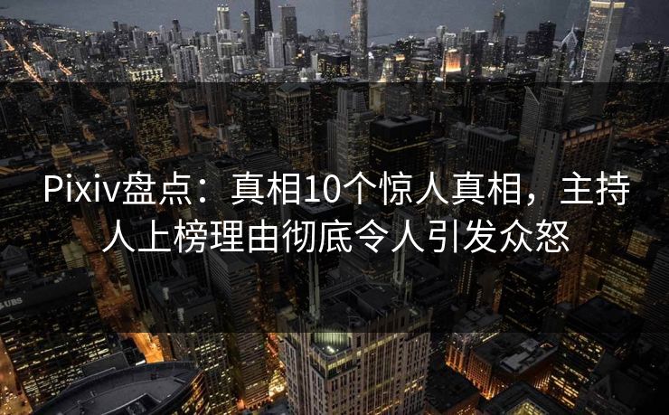 Pixiv盘点：真相10个惊人真相，主持人上榜理由彻底令人引发众怒