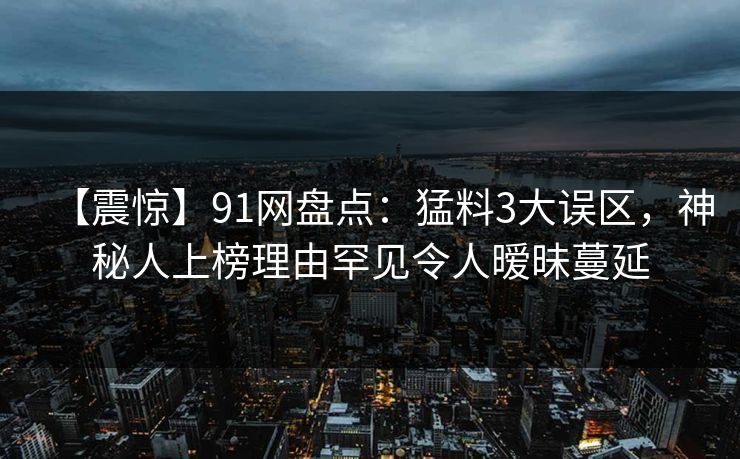 【震惊】91网盘点：猛料3大误区，神秘人上榜理由罕见令人暧昧蔓延