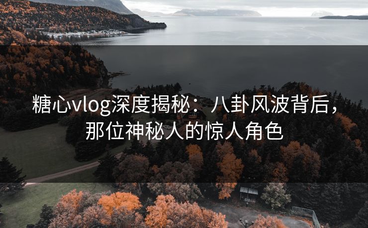 糖心vlog深度揭秘：八卦风波背后，那位神秘人的惊人角色