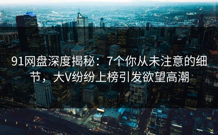 91网盘深度揭秘：7个你从未注意的细节，大V纷纷上榜引发欲望高潮
