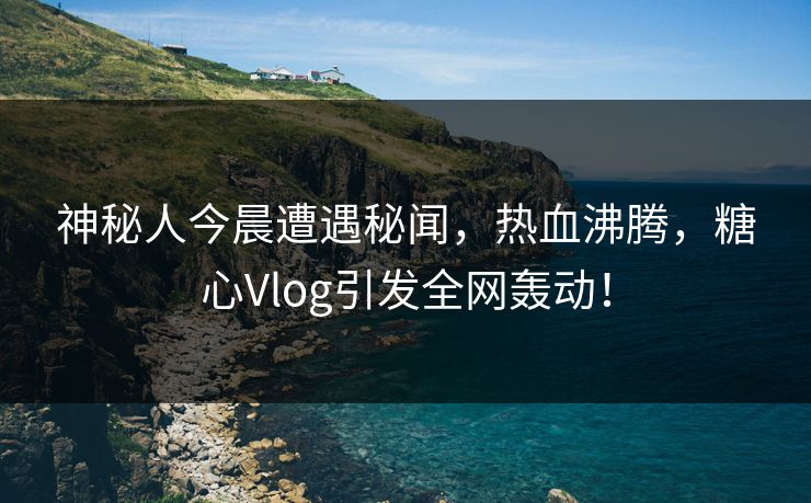 神秘人今晨遭遇秘闻，热血沸腾，糖心Vlog引发全网轰动！