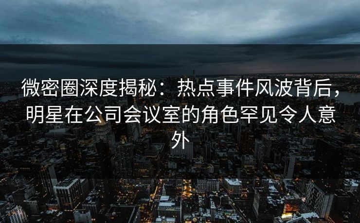 微密圈深度揭秘：热点事件风波背后，明星在公司会议室的角色罕见令人意外