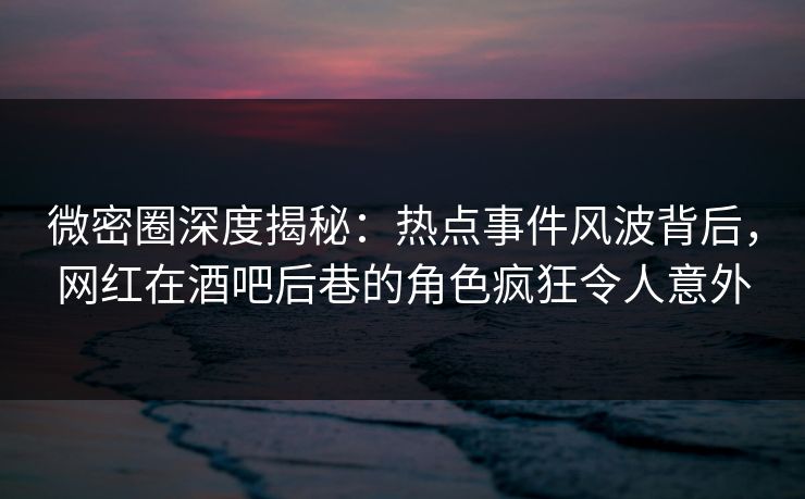 微密圈深度揭秘：热点事件风波背后，网红在酒吧后巷的角色疯狂令人意外