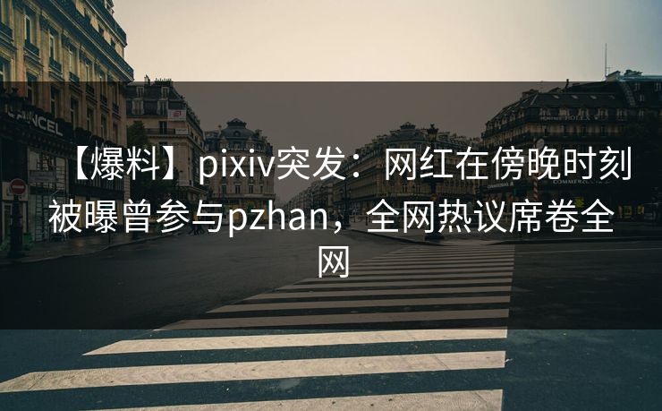 【爆料】pixiv突发：网红在傍晚时刻被曝曾参与pzhan，全网热议席卷全网