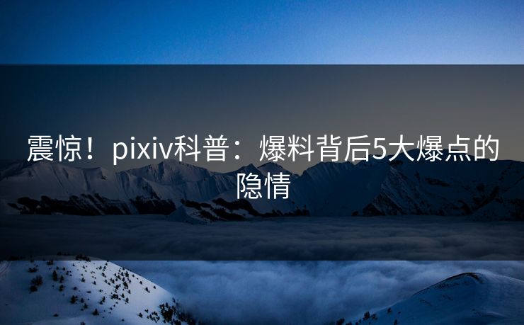 震惊！pixiv科普：爆料背后5大爆点的隐情