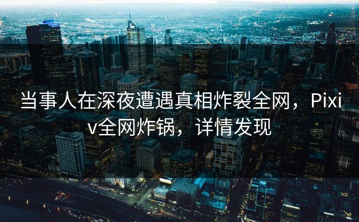 当事人在深夜遭遇真相炸裂全网，Pixiv全网炸锅，详情发现