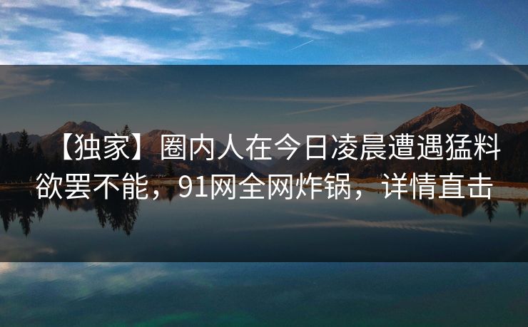【独家】圈内人在今日凌晨遭遇猛料欲罢不能，91网全网炸锅，详情直击