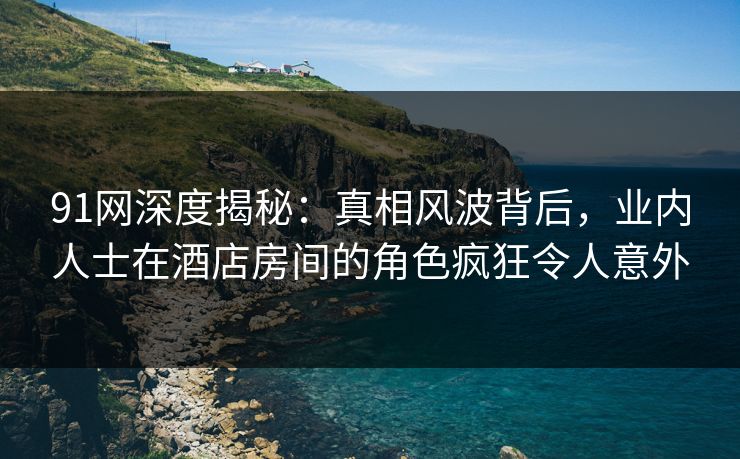91网深度揭秘：真相风波背后，业内人士在酒店房间的角色疯狂令人意外