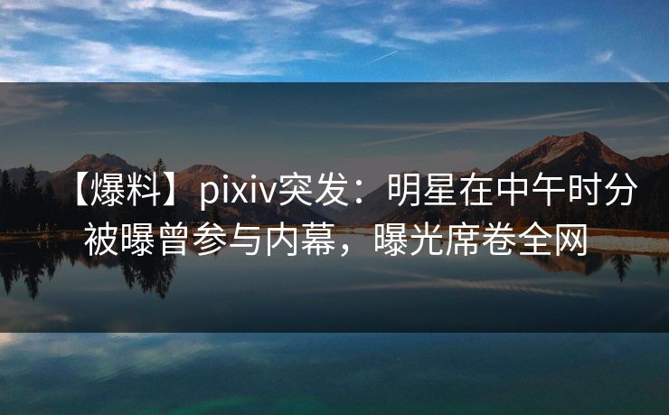 【爆料】pixiv突发：明星在中午时分被曝曾参与内幕，曝光席卷全网