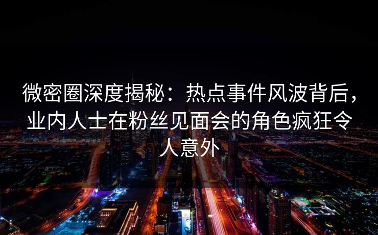 微密圈深度揭秘：热点事件风波背后，业内人士在粉丝见面会的角色疯狂令人意外