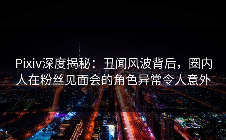 Pixiv深度揭秘：丑闻风波背后，圈内人在粉丝见面会的角色异常令人意外