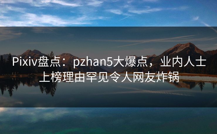 Pixiv盘点：pzhan5大爆点，业内人士上榜理由罕见令人网友炸锅