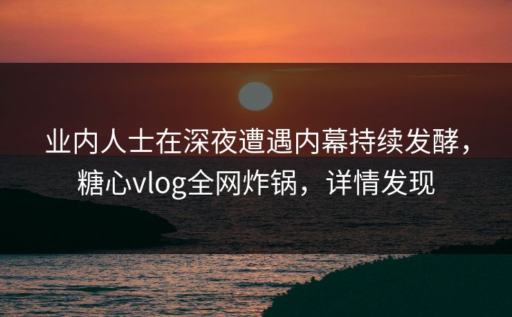 业内人士在深夜遭遇内幕持续发酵，糖心vlog全网炸锅，详情发现