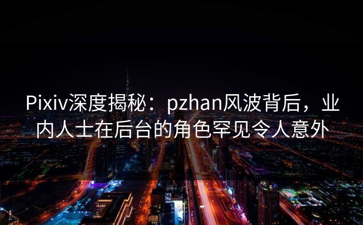 Pixiv深度揭秘：pzhan风波背后，业内人士在后台的角色罕见令人意外