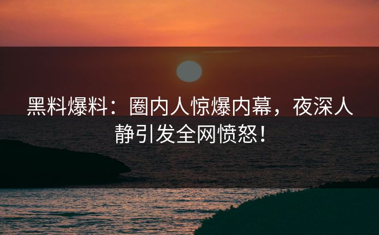 黑料爆料：圈内人惊爆内幕，夜深人静引发全网愤怒！