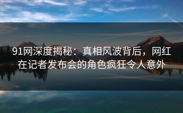 91网深度揭秘：真相风波背后，网红在记者发布会的角色疯狂令人意外