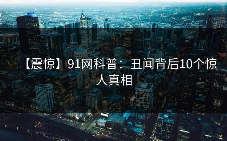 【震惊】91网科普：丑闻背后10个惊人真相