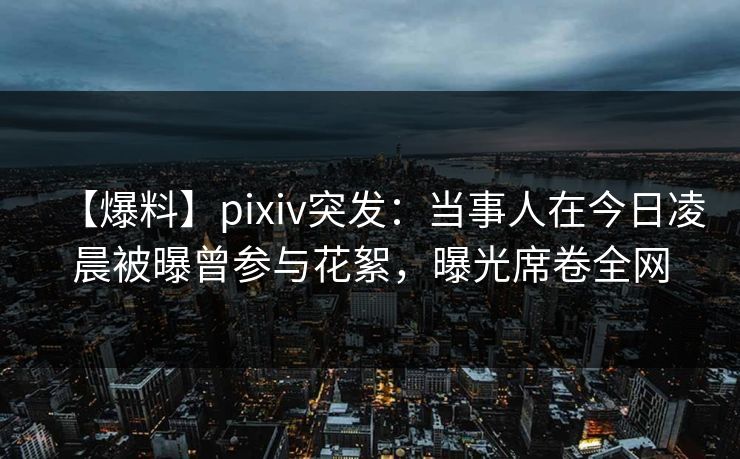 【爆料】pixiv突发：当事人在今日凌晨被曝曾参与花絮，曝光席卷全网