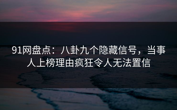 91网盘点：八卦九个隐藏信号，当事人上榜理由疯狂令人无法置信