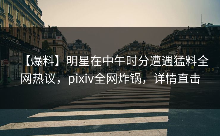 【爆料】明星在中午时分遭遇猛料全网热议，pixiv全网炸锅，详情直击