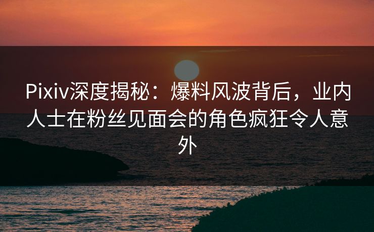 Pixiv深度揭秘：爆料风波背后，业内人士在粉丝见面会的角色疯狂令人意外
