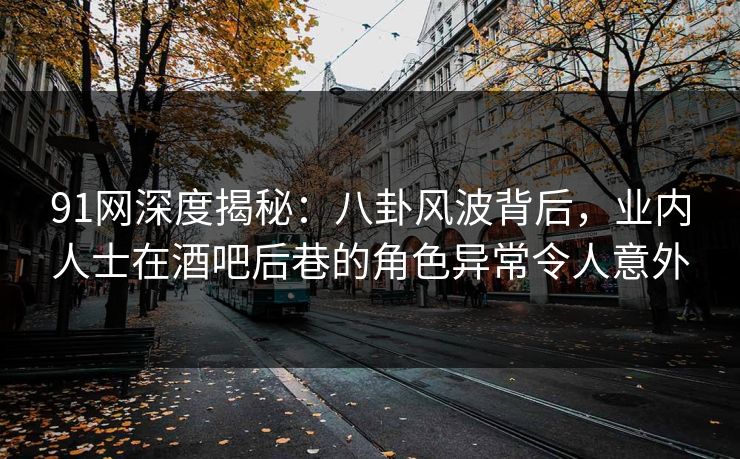 91网深度揭秘：八卦风波背后，业内人士在酒吧后巷的角色异常令人意外