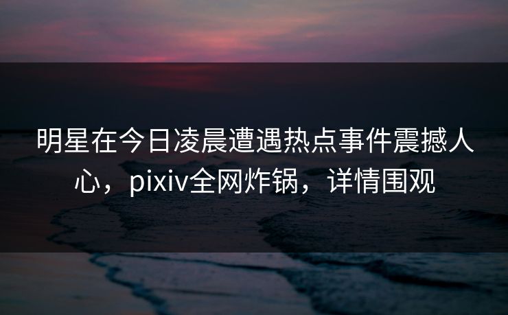 明星在今日凌晨遭遇热点事件震撼人心，pixiv全网炸锅，详情围观