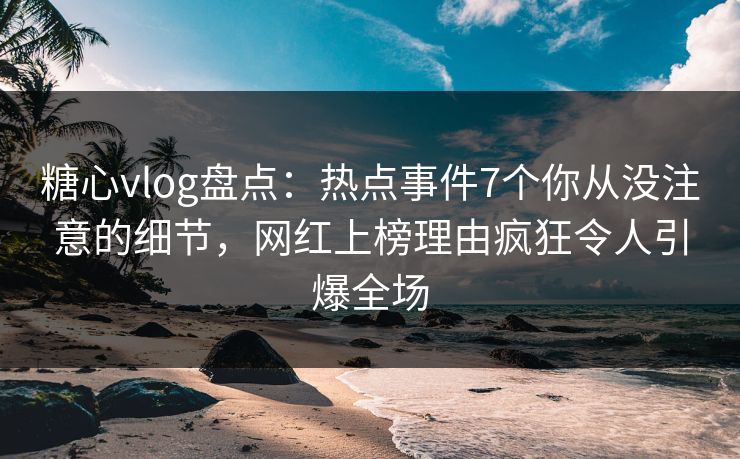 糖心vlog盘点：热点事件7个你从没注意的细节，网红上榜理由疯狂令人引爆全场