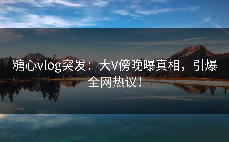 糖心vlog突发：大V傍晚曝真相，引爆全网热议！