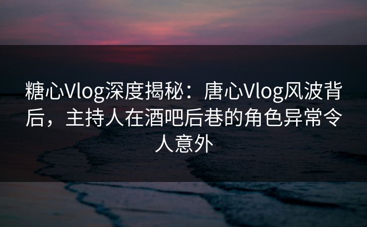 糖心Vlog深度揭秘：唐心Vlog风波背后，主持人在酒吧后巷的角色异常令人意外