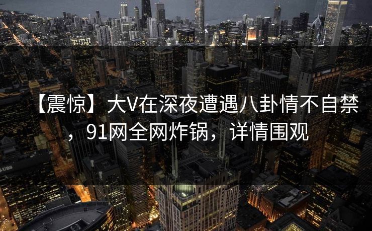 【震惊】大V在深夜遭遇八卦情不自禁，91网全网炸锅，详情围观
