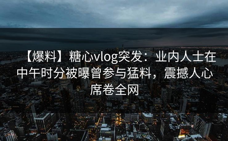 【爆料】糖心vlog突发：业内人士在中午时分被曝曾参与猛料，震撼人心席卷全网