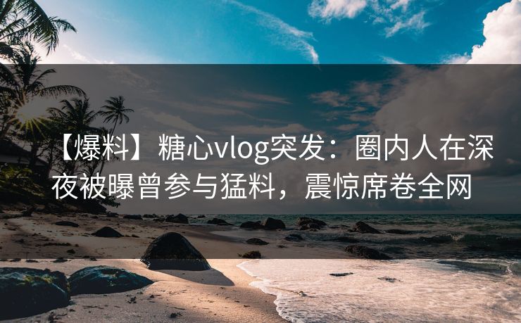 【爆料】糖心vlog突发：圈内人在深夜被曝曾参与猛料，震惊席卷全网