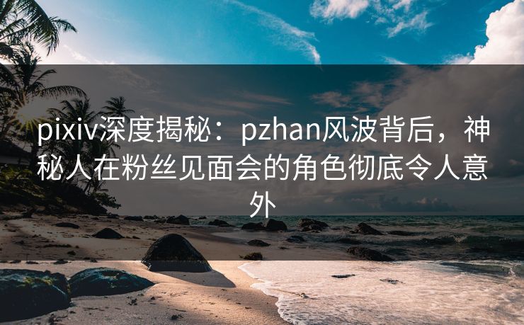 pixiv深度揭秘：pzhan风波背后，神秘人在粉丝见面会的角色彻底令人意外