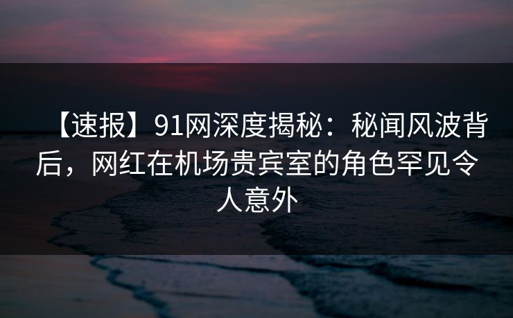 【速报】91网深度揭秘：秘闻风波背后，网红在机场贵宾室的角色罕见令人意外