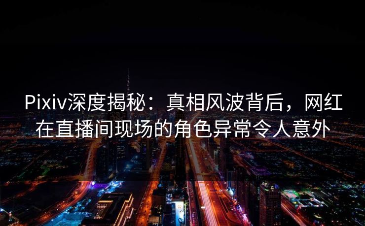 Pixiv深度揭秘：真相风波背后，网红在直播间现场的角色异常令人意外