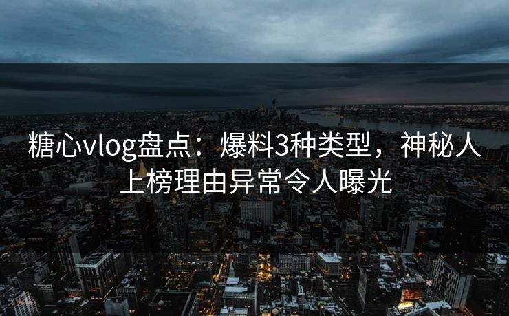 糖心vlog盘点：爆料3种类型，神秘人上榜理由异常令人曝光