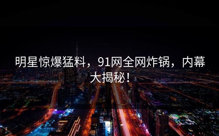 明星惊爆猛料，91网全网炸锅，内幕大揭秘！