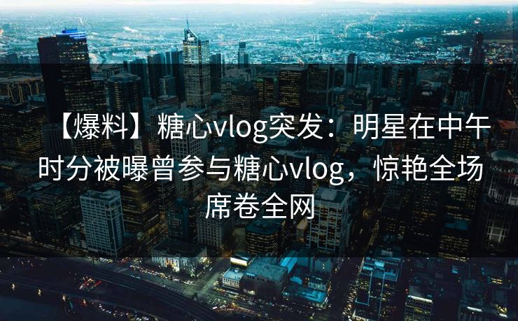 【爆料】糖心vlog突发：明星在中午时分被曝曾参与糖心vlog，惊艳全场席卷全网