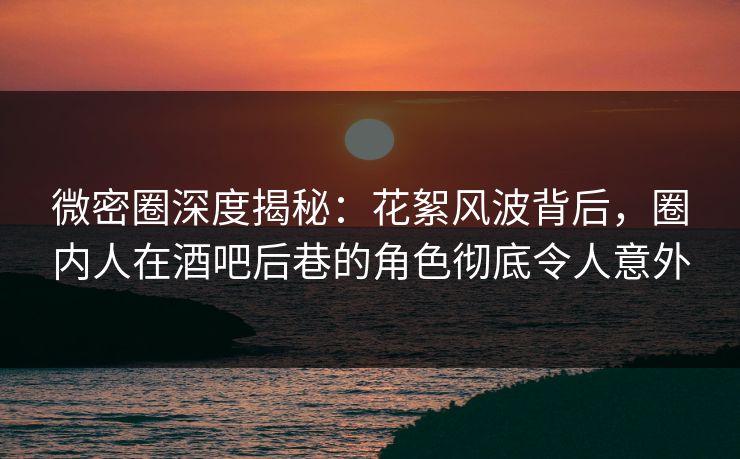 微密圈深度揭秘：花絮风波背后，圈内人在酒吧后巷的角色彻底令人意外