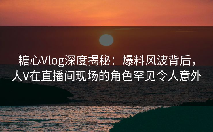 糖心Vlog深度揭秘：爆料风波背后，大V在直播间现场的角色罕见令人意外