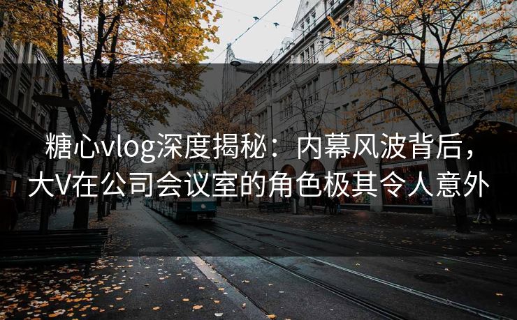 糖心vlog深度揭秘：内幕风波背后，大V在公司会议室的角色极其令人意外