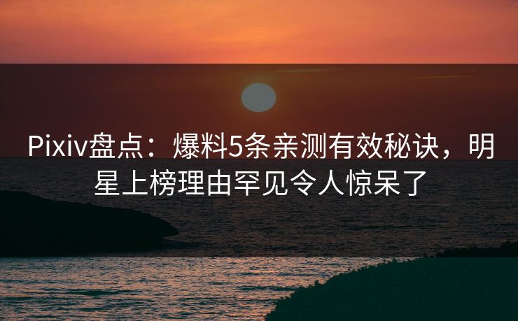 Pixiv盘点：爆料5条亲测有效秘诀，明星上榜理由罕见令人惊呆了