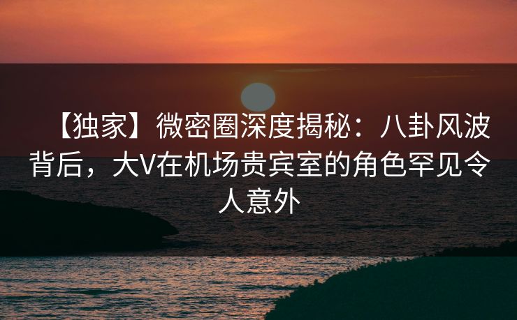 【独家】微密圈深度揭秘：八卦风波背后，大V在机场贵宾室的角色罕见令人意外